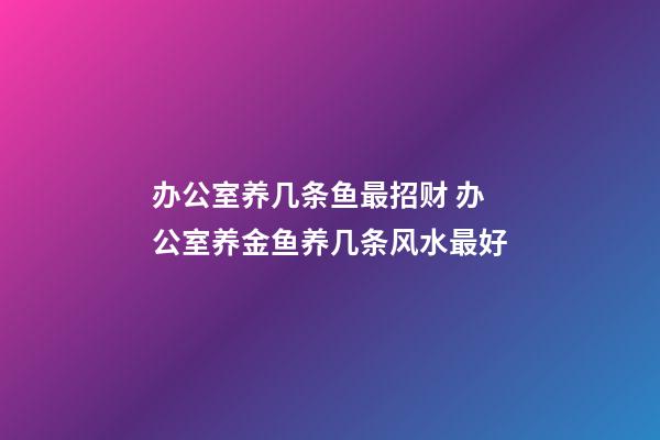 办公室养几条鱼最招财 办公室养金鱼养几条风水最好